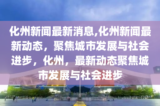 廣東化州最新新聞,廣東化州最新新聞動態(tài)